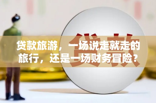 阜平贷款旅游，一场说走就走的旅行，还是一场财务冒险？