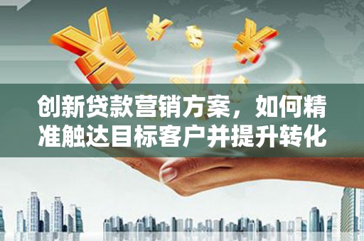 阜平创新贷款营销方案，如何精准触达目标客户并提升转化率
