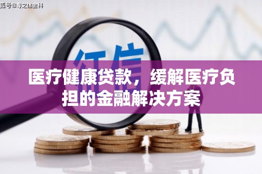 阜平医疗健康贷款，缓解医疗负担的金融解决方案