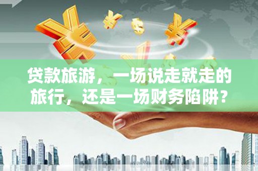 阜平贷款旅游，一场说走就走的旅行，还是一场财务陷阱？