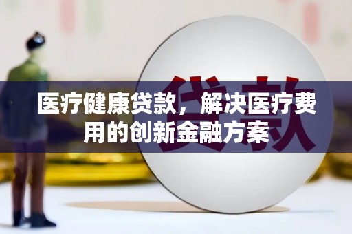 阜平医疗健康贷款，解决医疗费用的创新金融方案