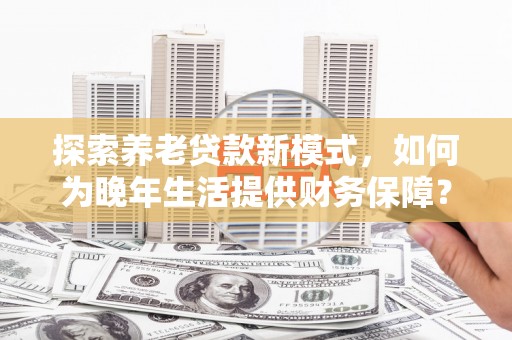 阜平探索养老贷款新模式，如何为晚年生活提供财务保障？