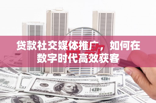 阜平贷款社交媒体推广，如何在数字时代高效获客