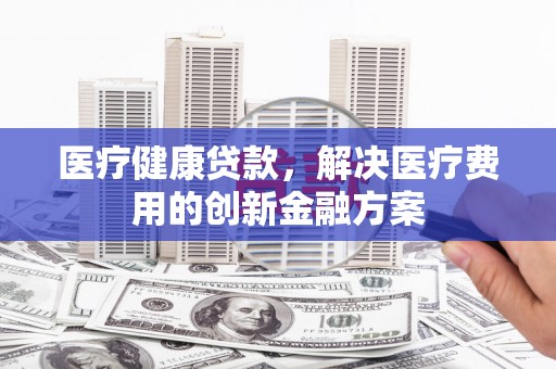 阜平医疗健康贷款，解决医疗费用的创新金融方案