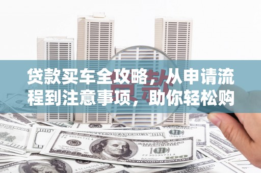 阜平贷款买车全攻略，从申请流程到注意事项，助你轻松购车